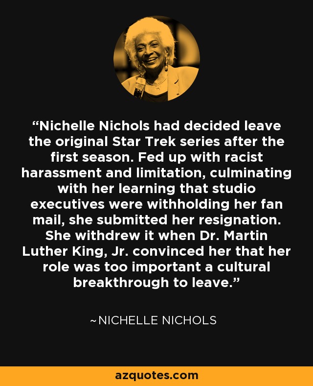 Nichelle Nichols had decided leave the original Star Trek series after the first season. Fed up with racist harassment and limitation, culminating with her learning that studio executives were withholding her fan mail, she submitted her resignation. She withdrew it when Dr. Martin Luther King, Jr. convinced her that her role was too important a cultural breakthrough to leave. - Nichelle Nichols