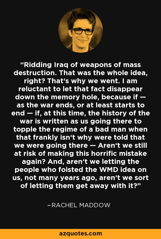 Ridding Iraq of weapons of mass destruction. That was the whole idea, right? That‘s why we went. I am reluctant to let that fact disappear down the memory hole, because if — as the war ends, or at least starts to end — if, at this time, the history of the war is written as us going there to topple the regime of a bad man when that frankly isn‘t why were told that we were going there — Aren‘t we still at risk of making this horrific mistake again? And, aren‘t we letting the people who foisted the WMD idea on us, not many years ago, aren‘t we sort of letting them get away with it? - Rachel Maddow