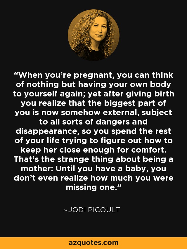 When you're pregnant, you can think of nothing but having your own body to yourself again; yet after giving birth you realize that the biggest part of you is now somehow external, subject to all sorts of dangers and disappearance, so you spend the rest of your life trying to figure out how to keep her close enough for comfort. That's the strange thing about being a mother: Until you have a baby, you don't even realize how much you were missing one. - Jodi Picoult