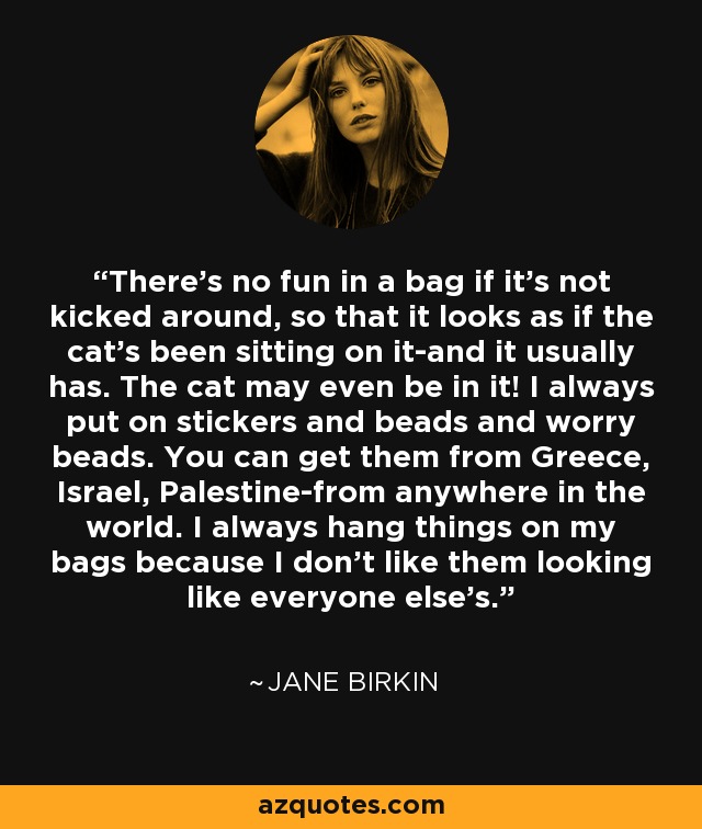 There's no fun in a bag if it's not kicked around, so that it looks as if the cat's been sitting on it-and it usually has. The cat may even be in it! I always put on stickers and beads and worry beads. You can get them from Greece, Israel, Palestine-from anywhere in the world. I always hang things on my bags because I don't like them looking like everyone else's. - Jane Birkin