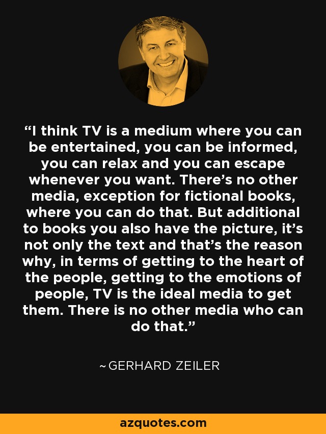I think TV is a medium where you can be entertained, you can be informed, you can relax and you can escape whenever you want. There's no other media, exception for fictional books, where you can do that. But additional to books you also have the picture, it's not only the text and that's the reason why, in terms of getting to the heart of the people, getting to the emotions of people, TV is the ideal media to get them. There is no other media who can do that. - Gerhard Zeiler