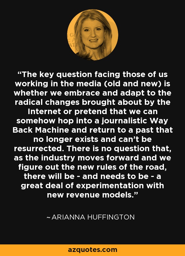 The key question facing those of us working in the media (old and new) is whether we embrace and adapt to the radical changes brought about by the Internet or pretend that we can somehow hop into a journalistic Way Back Machine and return to a past that no longer exists and can't be resurrected. There is no question that, as the industry moves forward and we figure out the new rules of the road, there will be - and needs to be - a great deal of experimentation with new revenue models. - Arianna Huffington