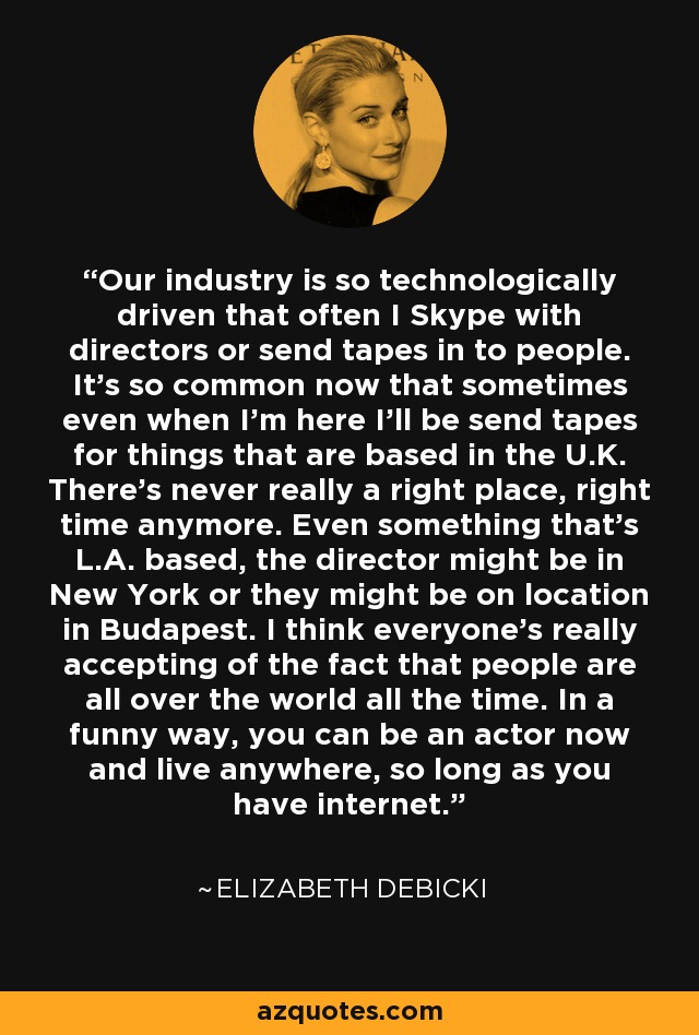 Our industry is so technologically driven that often I Skype with directors or send tapes in to people. It's so common now that sometimes even when I'm here I'll be send tapes for things that are based in the U.K. There's never really a right place, right time anymore. Even something that's L.A. based, the director might be in New York or they might be on location in Budapest. I think everyone's really accepting of the fact that people are all over the world all the time. In a funny way, you can be an actor now and live anywhere, so long as you have internet. - Elizabeth Debicki