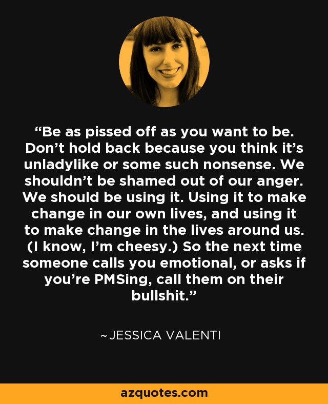 Be as pissed off as you want to be. Don’t hold back because you think it’s unladylike or some such nonsense. We shouldn’t be shamed out of our anger. We should be using it. Using it to make change in our own lives, and using it to make change in the lives around us. (I know, I’m cheesy.) So the next time someone calls you emotional, or asks if you’re PMSing, call them on their bullshit. - Jessica Valenti