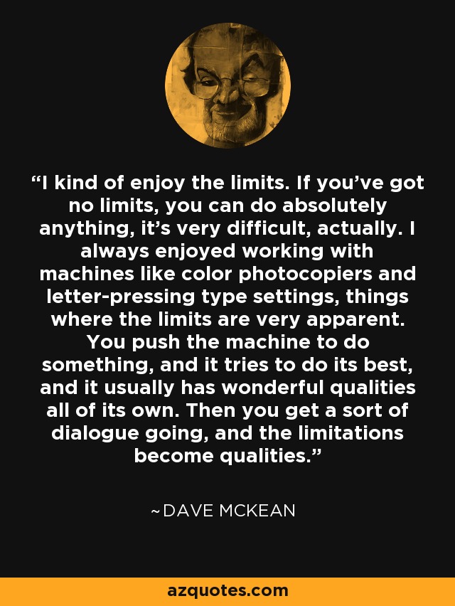 I kind of enjoy the limits. If you've got no limits, you can do absolutely anything, it's very difficult, actually. I always enjoyed working with machines like color photocopiers and letter-pressing type settings, things where the limits are very apparent. You push the machine to do something, and it tries to do its best, and it usually has wonderful qualities all of its own. Then you get a sort of dialogue going, and the limitations become qualities. - Dave McKean