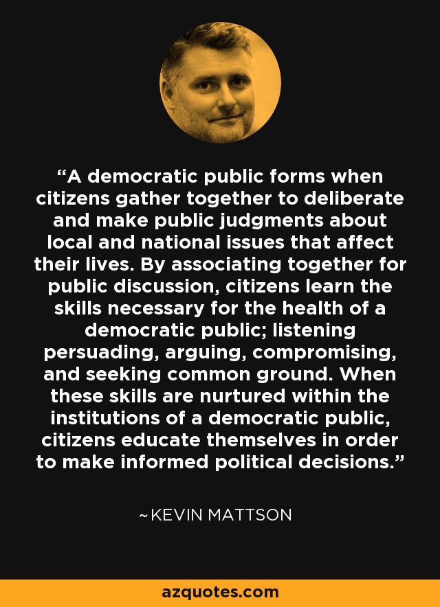 A democratic public forms when citizens gather together to deliberate and make public judgments about local and national issues that affect their lives. By associating together for public discussion, citizens learn the skills necessary for the health of a democratic public; listening persuading, arguing, compromising, and seeking common ground. When these skills are nurtured within the institutions of a democratic public, citizens educate themselves in order to make informed political decisions. - Kevin Mattson