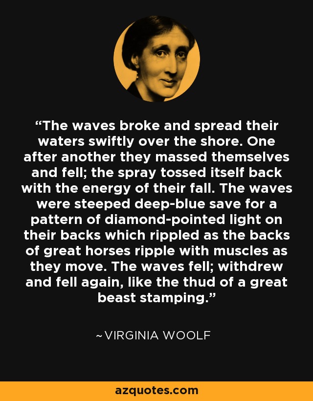 The waves broke and spread their waters swiftly over the shore. One after another they massed themselves and fell; the spray tossed itself back with the energy of their fall. The waves were steeped deep-blue save for a pattern of diamond-pointed light on their backs which rippled as the backs of great horses ripple with muscles as they move. The waves fell; withdrew and fell again, like the thud of a great beast stamping. - Virginia Woolf