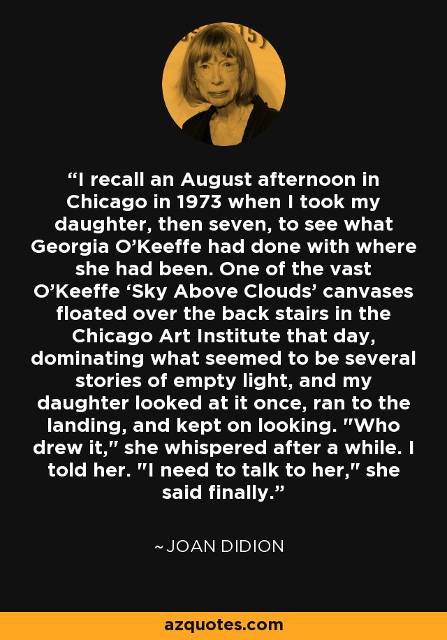 I recall an August afternoon in Chicago in 1973 when I took my daughter, then seven, to see what Georgia O’Keeffe had done with where she had been. One of the vast O’Keeffe ‘Sky Above Clouds’ canvases floated over the back stairs in the Chicago Art Institute that day, dominating what seemed to be several stories of empty light, and my daughter looked at it once, ran to the landing, and kept on looking. 