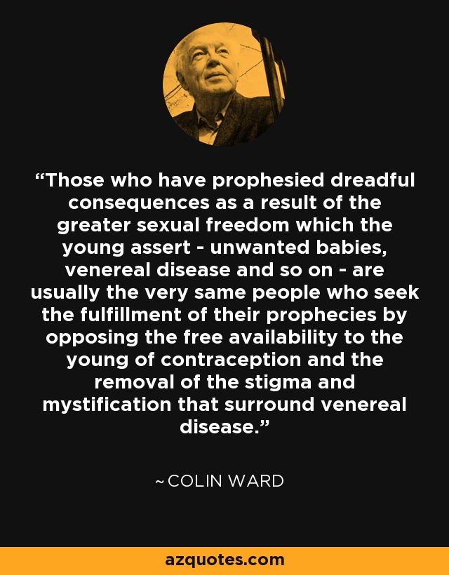 Those who have prophesied dreadful consequences as a result of the greater sexual freedom which the young assert - unwanted babies, venereal disease and so on - are usually the very same people who seek the fulfillment of their prophecies by opposing the free availability to the young of contraception and the removal of the stigma and mystification that surround venereal disease. - Colin Ward