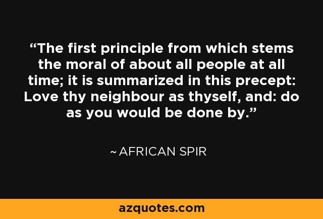 The first principle from which stems the moral of about all people at all time; it is summarized in this precept: Love thy neighbour as thyself, and: do as you would be done by. - African Spir