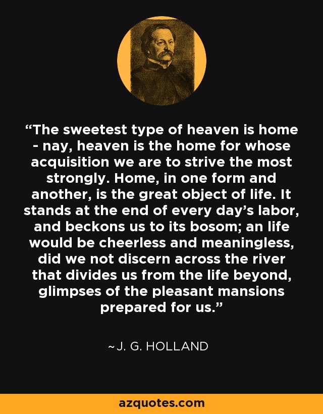 The sweetest type of heaven is home - nay, heaven is the home for whose acquisition we are to strive the most strongly. Home, in one form and another, is the great object of life. It stands at the end of every day's labor, and beckons us to its bosom; an life would be cheerless and meaningless, did we not discern across the river that divides us from the life beyond, glimpses of the pleasant mansions prepared for us. - J. G. Holland