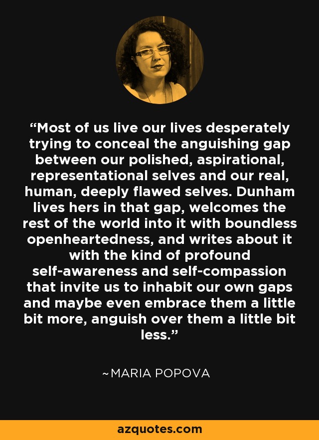 Most of us live our lives desperately trying to conceal the anguishing gap between our polished, aspirational, representational selves and our real, human, deeply flawed selves. Dunham lives hers in that gap, welcomes the rest of the world into it with boundless openheartedness, and writes about it with the kind of profound self-awareness and self-compassion that invite us to inhabit our own gaps and maybe even embrace them a little bit more, anguish over them a little bit less. - Maria Popova