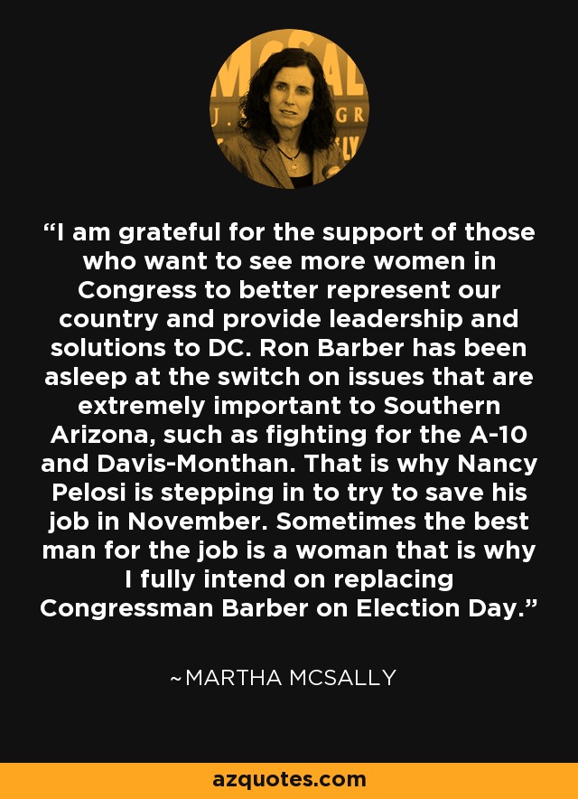 I am grateful for the support of those who want to see more women in Congress to better represent our country and provide leadership and solutions to DC. Ron Barber has been asleep at the switch on issues that are extremely important to Southern Arizona, such as fighting for the A-10 and Davis-Monthan. That is why Nancy Pelosi is stepping in to try to save his job in November. Sometimes the best man for the job is a woman that is why I fully intend on replacing Congressman Barber on Election Day. - Martha McSally