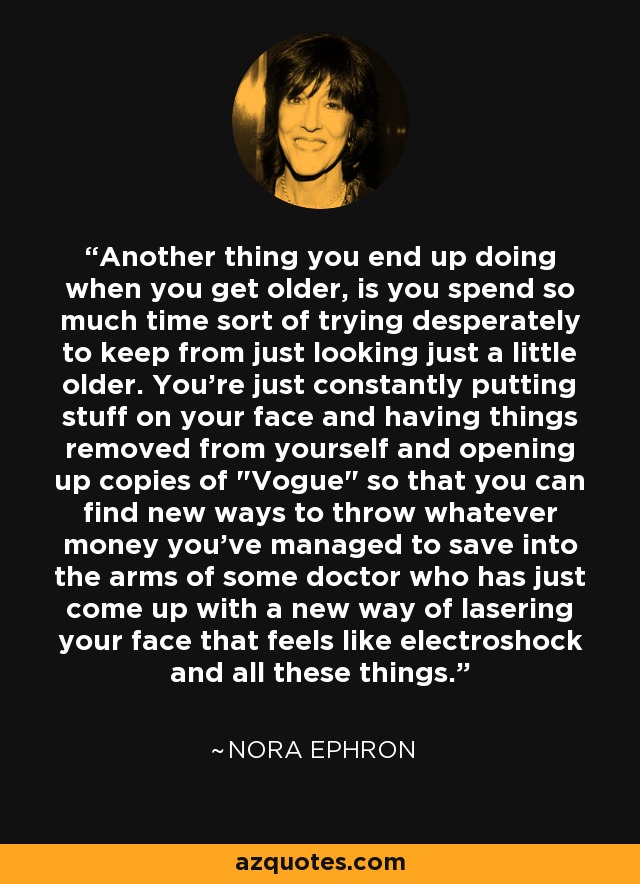 Another thing you end up doing when you get older, is you spend so much time sort of trying desperately to keep from just looking just a little older. You're just constantly putting stuff on your face and having things removed from yourself and opening up copies of 