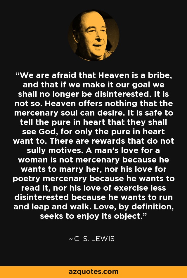 We are afraid that Heaven is a bribe, and that if we make it our goal we shall no longer be disinterested. It is not so. Heaven offers nothing that the mercenary soul can desire. It is safe to tell the pure in heart that they shall see God, for only the pure in heart want to. There are rewards that do not sully motives. A man's love for a woman is not mercenary because he wants to marry her, nor his love for poetry mercenary because he wants to read it, nor his love of exercise less disinterested because he wants to run and leap and walk. Love, by definition, seeks to enjoy its object. - C. S. Lewis