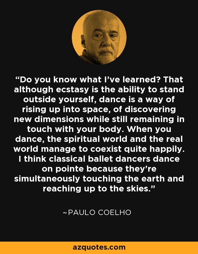 Do you know what I've learned? That although ecstasy is the ability to stand outside yourself, dance is a way of rising up into space, of discovering new dimensions while still remaining in touch with your body. When you dance, the spiritual world and the real world manage to coexist quite happily. I think classical ballet dancers dance on pointe because they're simultaneously touching the earth and reaching up to the skies. - Paulo Coelho
