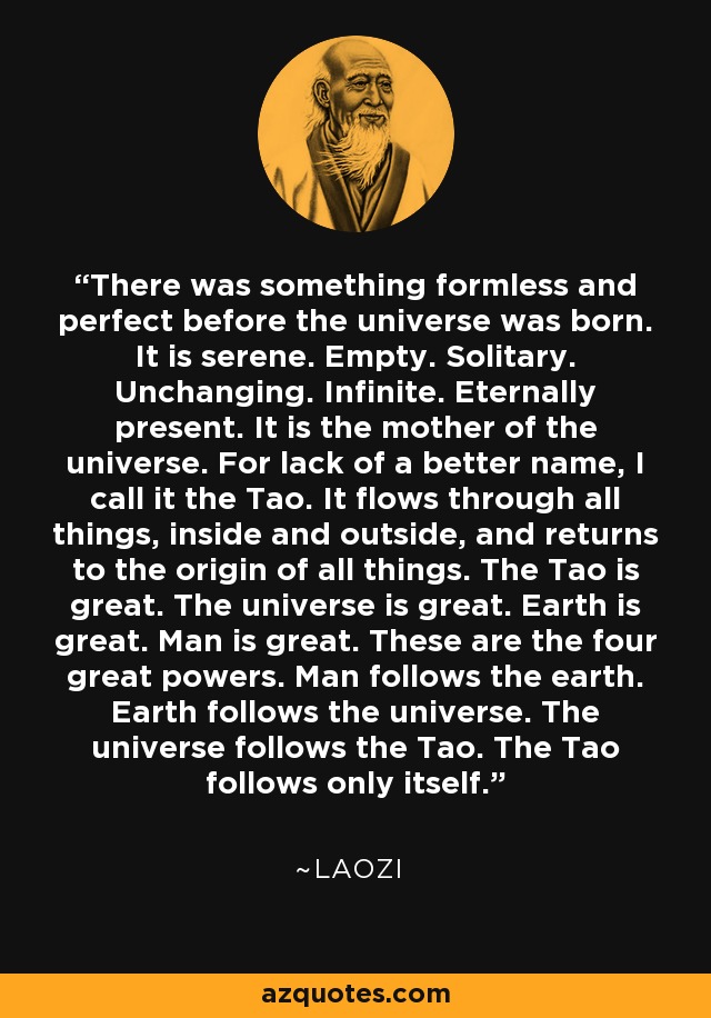 There was something formless and perfect before the universe was born. It is serene. Empty. Solitary. Unchanging. Infinite. Eternally present. It is the mother of the universe. For lack of a better name, I call it the Tao. It flows through all things, inside and outside, and returns to the origin of all things. The Tao is great. The universe is great. Earth is great. Man is great. These are the four great powers. Man follows the earth. Earth follows the universe. The universe follows the Tao. The Tao follows only itself. - Laozi