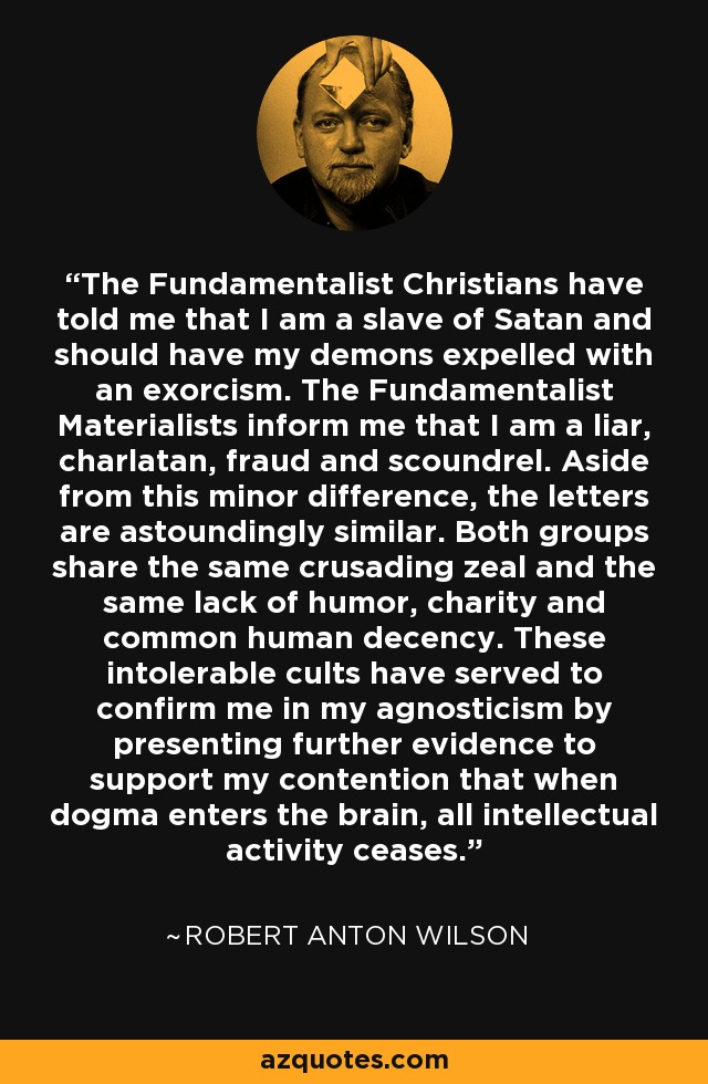 The Fundamentalist Christians have told me that I am a slave of Satan and should have my demons expelled with an exorcism. The Fundamentalist Materialists inform me that I am a liar, charlatan, fraud and scoundrel. Aside from this minor difference, the letters are astoundingly similar. Both groups share the same crusading zeal and the same lack of humor, charity and common human decency. These intolerable cults have served to confirm me in my agnosticism by presenting further evidence to support my contention that when dogma enters the brain, all intellectual activity ceases. - Robert Anton Wilson