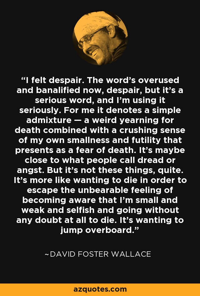 I felt despair. The word’s overused and banalified now, despair, but it’s a serious word, and I’m using it seriously. For me it denotes a simple admixture — a weird yearning for death combined with a crushing sense of my own smallness and futility that presents as a fear of death. It’s maybe close to what people call dread or angst. But it’s not these things, quite. It’s more like wanting to die in order to escape the unbearable feeling of becoming aware that I’m small and weak and selfish and going without any doubt at all to die. It’s wanting to jump overboard. - David Foster Wallace