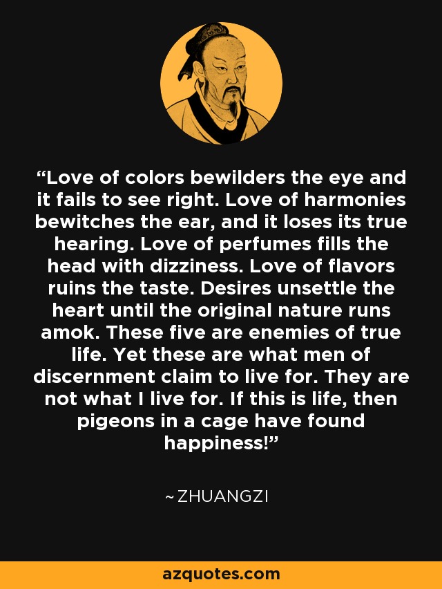 Love of colors bewilders the eye and it fails to see right. Love of harmonies bewitches the ear, and it loses its true hearing. Love of perfumes fills the head with dizziness. Love of flavors ruins the taste. Desires unsettle the heart until the original nature runs amok. These five are enemies of true life. Yet these are what men of discernment claim to live for. They are not what I live for. If this is life, then pigeons in a cage have found happiness! - Zhuangzi