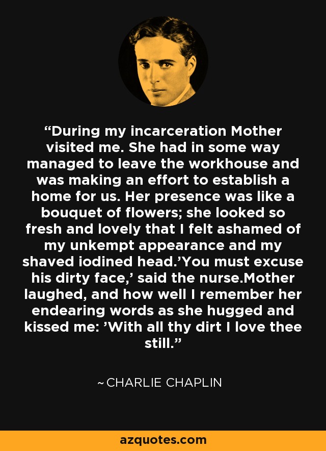 During my incarceration Mother visited me. She had in some way managed to leave the workhouse and was making an effort to establish a home for us. Her presence was like a bouquet of flowers; she looked so fresh and lovely that I felt ashamed of my unkempt appearance and my shaved iodined head.'You must excuse his dirty face,' said the nurse.Mother laughed, and how well I remember her endearing words as she hugged and kissed me: 'With all thy dirt I love thee still. - Charlie Chaplin