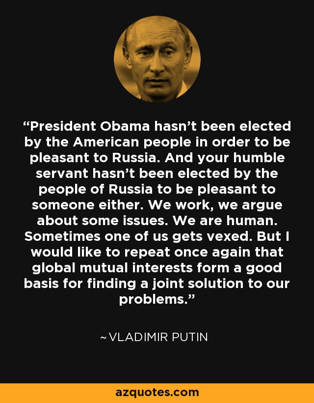 President Obama hasn't been elected by the American people in order to be pleasant to Russia. And your humble servant hasn't been elected by the people of Russia to be pleasant to someone either. We work, we argue about some issues. We are human. Sometimes one of us gets vexed. But I would like to repeat once again that global mutual interests form a good basis for finding a joint solution to our problems. - Vladimir Putin