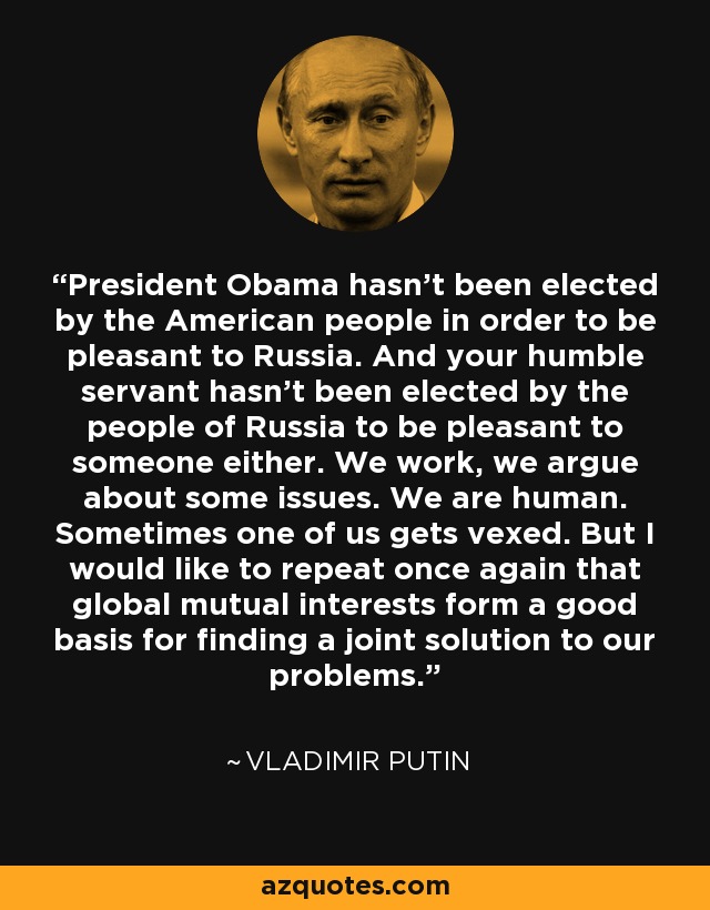 President Obama hasn't been elected by the American people in order to be pleasant to Russia. And your humble servant hasn't been elected by the people of Russia to be pleasant to someone either. We work, we argue about some issues. We are human. Sometimes one of us gets vexed. But I would like to repeat once again that global mutual interests form a good basis for finding a joint solution to our problems. - Vladimir Putin