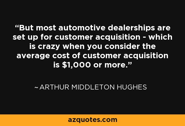 But most automotive dealerships are set up for customer acquisition - which is crazy when you consider the average cost of customer acquisition is $1,000 or more. - Arthur Middleton Hughes