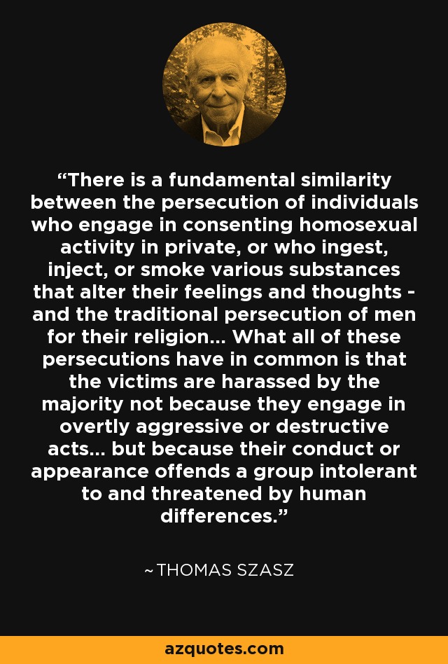 There is a fundamental similarity between the persecution of individuals who engage in consenting homosexual activity in private, or who ingest, inject, or smoke various substances that alter their feelings and thoughts - and the traditional persecution of men for their religion... What all of these persecutions have in common is that the victims are harassed by the majority not because they engage in overtly aggressive or destructive acts... but because their conduct or appearance offends a group intolerant to and threatened by human differences. - Thomas Szasz