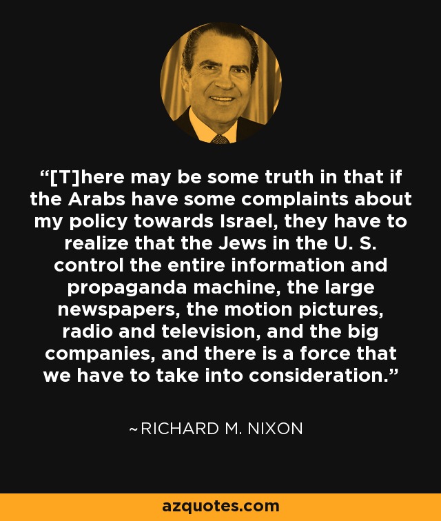 [T]here may be some truth in that if the Arabs have some complaints about my policy towards Israel, they have to realize that the Jews in the U. S. control the entire information and propaganda machine, the large newspapers, the motion pictures, radio and television, and the big companies, and there is a force that we have to take into consideration. - Richard M. Nixon