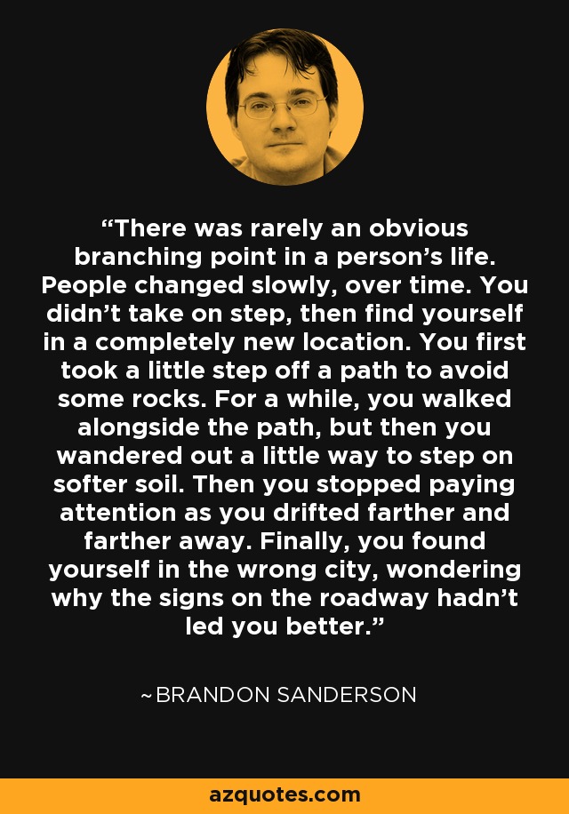 There was rarely an obvious branching point in a person's life. People changed slowly, over time. You didn't take on step, then find yourself in a completely new location. You first took a little step off a path to avoid some rocks. For a while, you walked alongside the path, but then you wandered out a little way to step on softer soil. Then you stopped paying attention as you drifted farther and farther away. Finally, you found yourself in the wrong city, wondering why the signs on the roadway hadn't led you better. - Brandon Sanderson