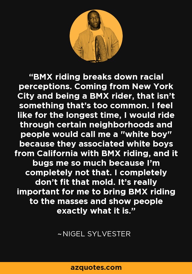 BMX riding breaks down racial perceptions. Coming from New York City and being a BMX rider, that isn't something that's too common. I feel like for the longest time, I would ride through certain neighborhoods and people would call me a 