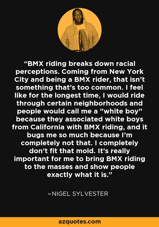 BMX riding breaks down racial perceptions. Coming from New York City and being a BMX rider, that isn't something that's too common. I feel like for the longest time, I would ride through certain neighborhoods and people would call me a 