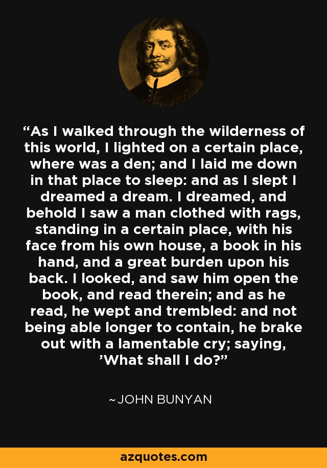 As I walked through the wilderness of this world, I lighted on a certain place, where was a den; and I laid me down in that place to sleep: and as I slept I dreamed a dream. I dreamed, and behold I saw a man clothed with rags, standing in a certain place, with his face from his own house, a book in his hand, and a great burden upon his back. I looked, and saw him open the book, and read therein; and as he read, he wept and trembled: and not being able longer to contain, he brake out with a lamentable cry; saying, 'What shall I do?' - John Bunyan