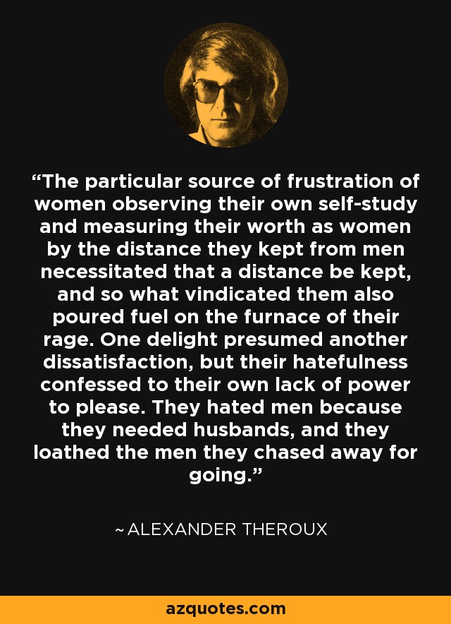 The particular source of frustration of women observing their own self-study and measuring their worth as women by the distance they kept from men necessitated that a distance be kept, and so what vindicated them also poured fuel on the furnace of their rage. One delight presumed another dissatisfaction, but their hatefulness confessed to their own lack of power to please. They hated men because they needed husbands, and they loathed the men they chased away for going. - Alexander Theroux