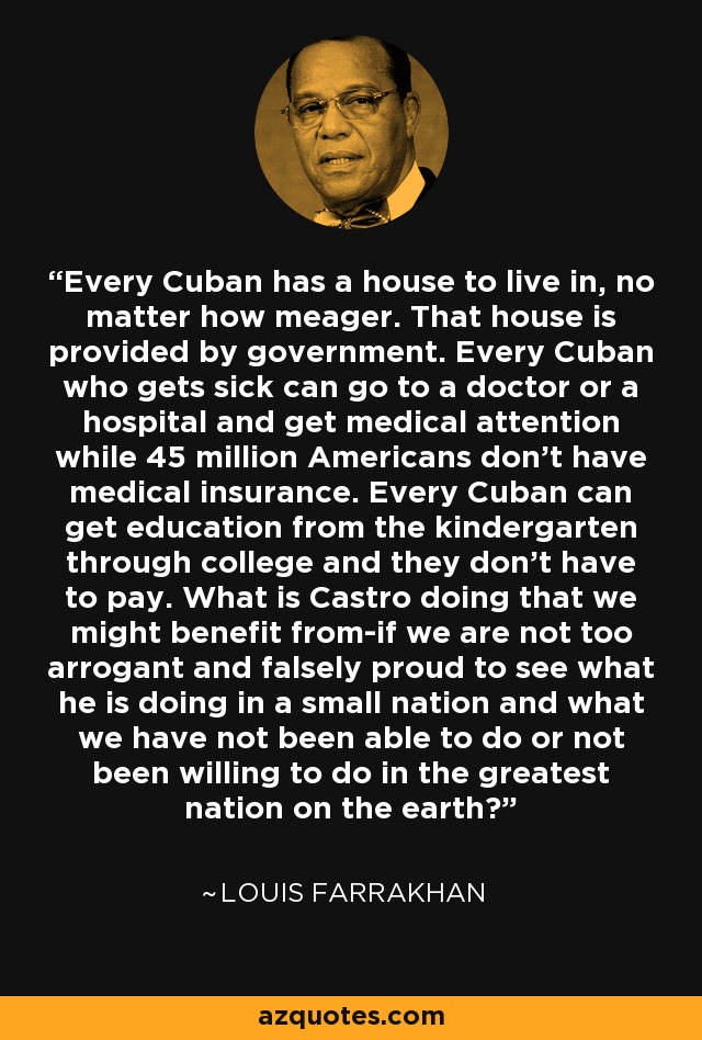 Every Cuban has a house to live in, no matter how meager. That house is provided by government. Every Cuban who gets sick can go to a doctor or a hospital and get medical attention while 45 million Americans don't have medical insurance. Every Cuban can get education from the kindergarten through college and they don't have to pay. What is Castro doing that we might benefit from-if we are not too arrogant and falsely proud to see what he is doing in a small nation and what we have not been able to do or not been willing to do in the greatest nation on the earth? - Louis Farrakhan
