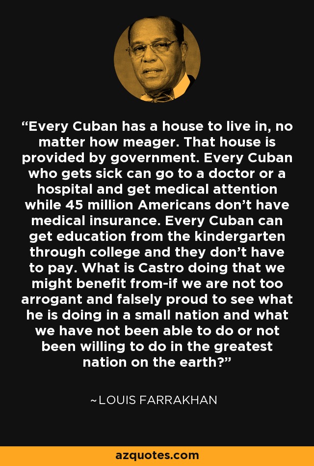 Every Cuban has a house to live in, no matter how meager. That house is provided by government. Every Cuban who gets sick can go to a doctor or a hospital and get medical attention while 45 million Americans don't have medical insurance. Every Cuban can get education from the kindergarten through college and they don't have to pay. What is Castro doing that we might benefit from-if we are not too arrogant and falsely proud to see what he is doing in a small nation and what we have not been able to do or not been willing to do in the greatest nation on the earth? - Louis Farrakhan