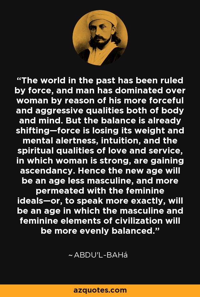 The world in the past has been ruled by force, and man has dominated over woman by reason of his more forceful and aggressive qualities both of body and mind. But the balance is already shifting—force is losing its weight and mental alertness, intuition, and the spiritual qualities of love and service, in which woman is strong, are gaining ascendancy. Hence the new age will be an age less masculine, and more permeated with the feminine ideals—or, to speak more exactly, will be an age in which the masculine and feminine elements of civilization will be more evenly balanced. - Abdu'l-Bahá