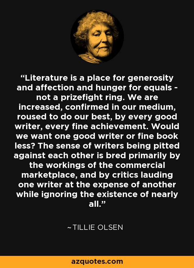 Literature is a place for generosity and affection and hunger for equals - not a prizefight ring. We are increased, confirmed in our medium, roused to do our best, by every good writer, every fine achievement. Would we want one good writer or fine book less? The sense of writers being pitted against each other is bred primarily by the workings of the commercial marketplace, and by critics lauding one writer at the expense of another while ignoring the existence of nearly all. - Tillie Olsen