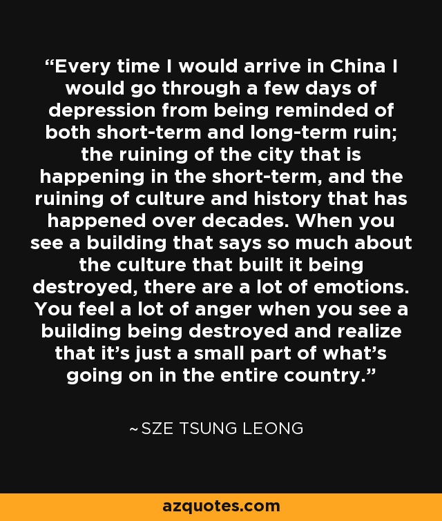 Every time I would arrive in China I would go through a few days of depression from being reminded of both short-term and long-term ruin; the ruining of the city that is happening in the short-term, and the ruining of culture and history that has happened over decades. When you see a building that says so much about the culture that built it being destroyed, there are a lot of emotions. You feel a lot of anger when you see a building being destroyed and realize that it's just a small part of what's going on in the entire country. - Sze Tsung Leong