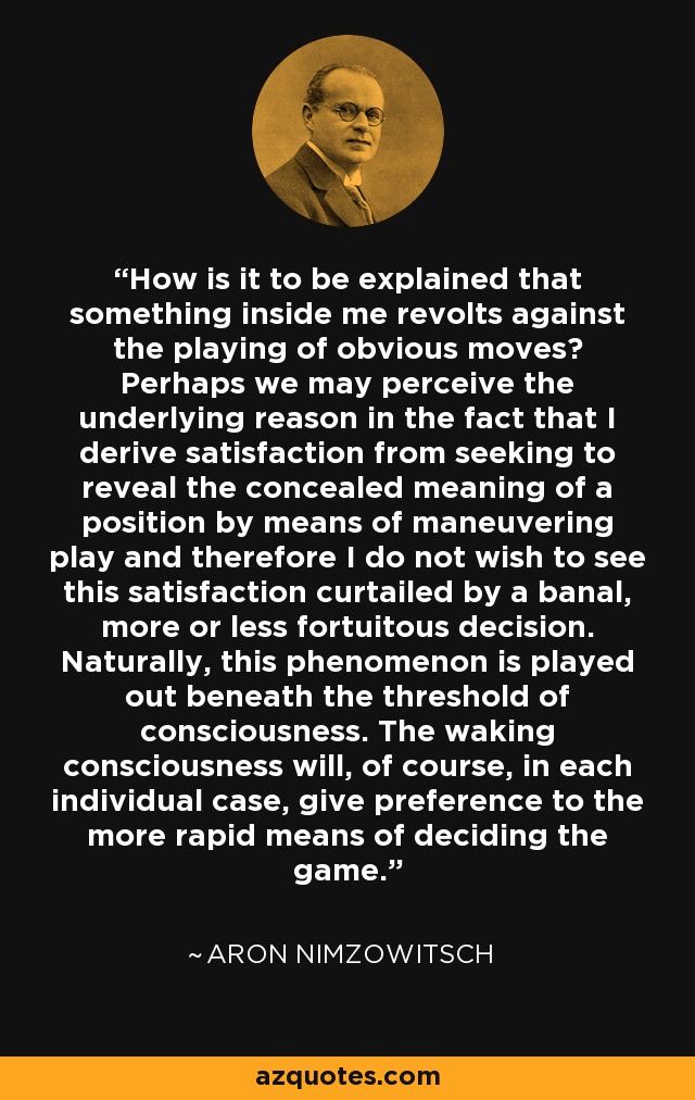How is it to be explained that something inside me revolts against the playing of obvious moves? Perhaps we may perceive the underlying reason in the fact that I derive satisfaction from seeking to reveal the concealed meaning of a position by means of maneuvering play and therefore I do not wish to see this satisfaction curtailed by a banal, more or less fortuitous decision. Naturally, this phenomenon is played out beneath the threshold of consciousness. The waking consciousness will, of course, in each individual case, give preference to the more rapid means of deciding the game. - Aron Nimzowitsch