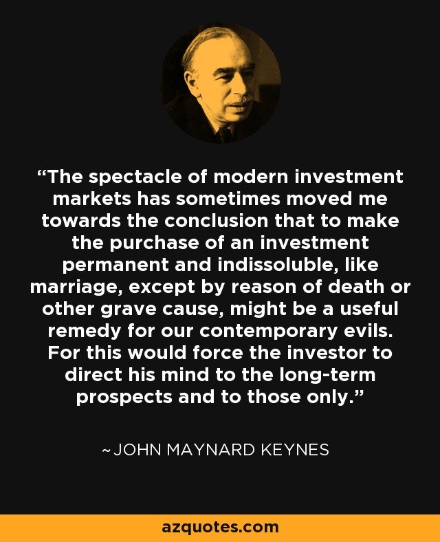 The spectacle of modern investment markets has sometimes moved me towards the conclusion that to make the purchase of an investment permanent and indissoluble, like marriage, except by reason of death or other grave cause, might be a useful remedy for our contemporary evils. For this would force the investor to direct his mind to the long-term prospects and to those only. - John Maynard Keynes
