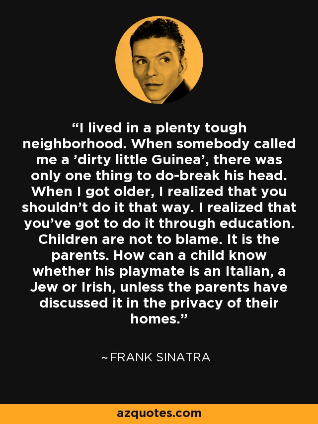 I lived in a plenty tough neighborhood. When somebody called me a 'dirty little Guinea', there was only one thing to do-break his head. When I got older, I realized that you shouldn't do it that way. I realized that you've got to do it through education. Children are not to blame. It is the parents. How can a child know whether his playmate is an Italian, a Jew or Irish, unless the parents have discussed it in the privacy of their homes. - Frank Sinatra