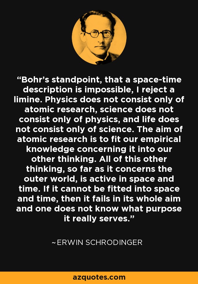 Bohr’s standpoint, that a space-time description is impossible, I reject a limine. Physics does not consist only of atomic research, science does not consist only of physics, and life does not consist only of science. The aim of atomic research is to fit our empirical knowledge concerning it into our other thinking. All of this other thinking, so far as it concerns the outer world, is active in space and time. If it cannot be fitted into space and time, then it fails in its whole aim and one does not know what purpose it really serves. - Erwin Schrodinger