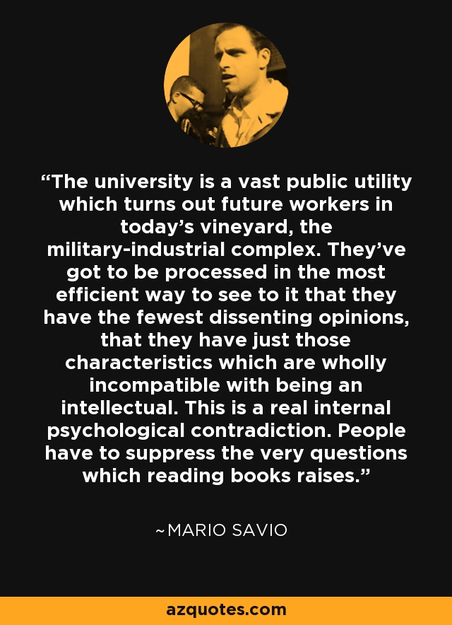 The university is a vast public utility which turns out future workers in today's vineyard, the military-industrial complex. They've got to be processed in the most efficient way to see to it that they have the fewest dissenting opinions, that they have just those characteristics which are wholly incompatible with being an intellectual. This is a real internal psychological contradiction. People have to suppress the very questions which reading books raises. - Mario Savio