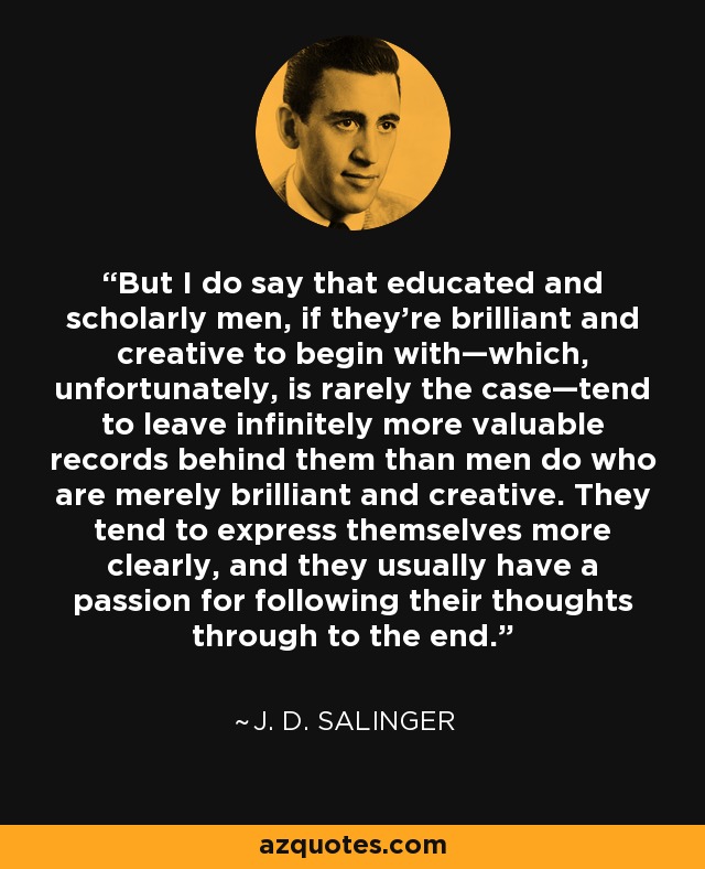 But I do say that educated and scholarly men, if they’re brilliant and creative to begin with—which, unfortunately, is rarely the case—tend to leave infinitely more valuable records behind them than men do who are merely brilliant and creative. They tend to express themselves more clearly, and they usually have a passion for following their thoughts through to the end. - J. D. Salinger