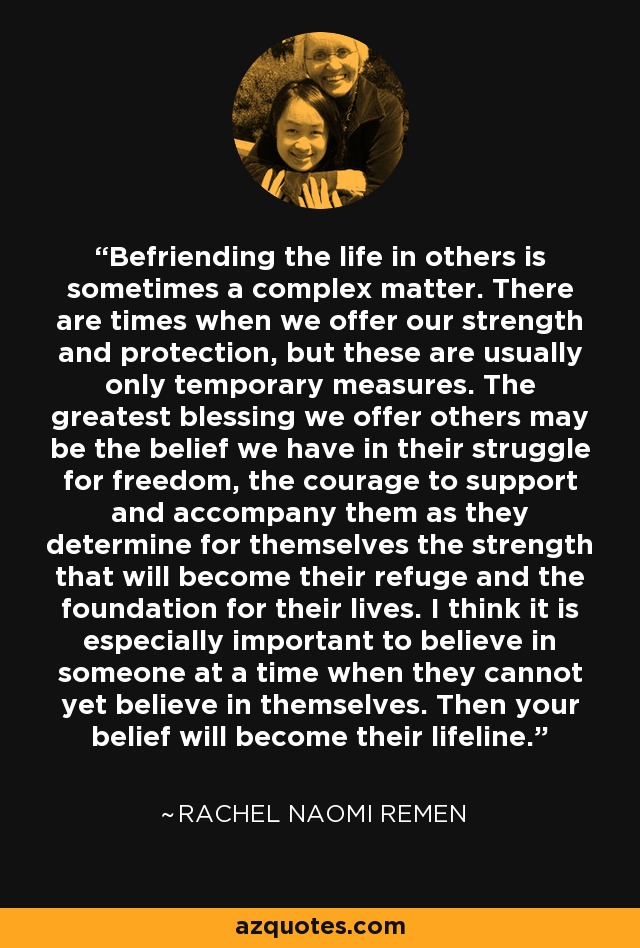 Befriending the life in others is sometimes a complex matter. There are times when we offer our strength and protection, but these are usually only temporary measures. The greatest blessing we offer others may be the belief we have in their struggle for freedom, the courage to support and accompany them as they determine for themselves the strength that will become their refuge and the foundation for their lives. I think it is especially important to believe in someone at a time when they cannot yet believe in themselves. Then your belief will become their lifeline. - Rachel Naomi Remen
