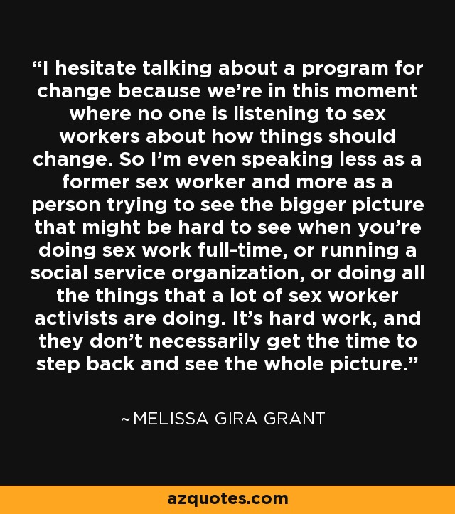 I hesitate talking about a program for change because we're in this moment where no one is listening to sex workers about how things should change. So I'm even speaking less as a former sex worker and more as a person trying to see the bigger picture that might be hard to see when you're doing sex work full-time, or running a social service organization, or doing all the things that a lot of sex worker activists are doing. It's hard work, and they don't necessarily get the time to step back and see the whole picture. - Melissa Gira Grant