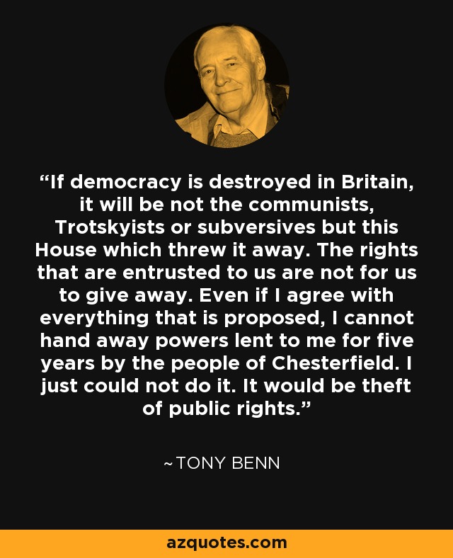 If democracy is destroyed in Britain, it will be not the communists, Trotskyists or subversives but this House which threw it away. The rights that are entrusted to us are not for us to give away. Even if I agree with everything that is proposed, I cannot hand away powers lent to me for five years by the people of Chesterfield. I just could not do it. It would be theft of public rights. - Tony Benn