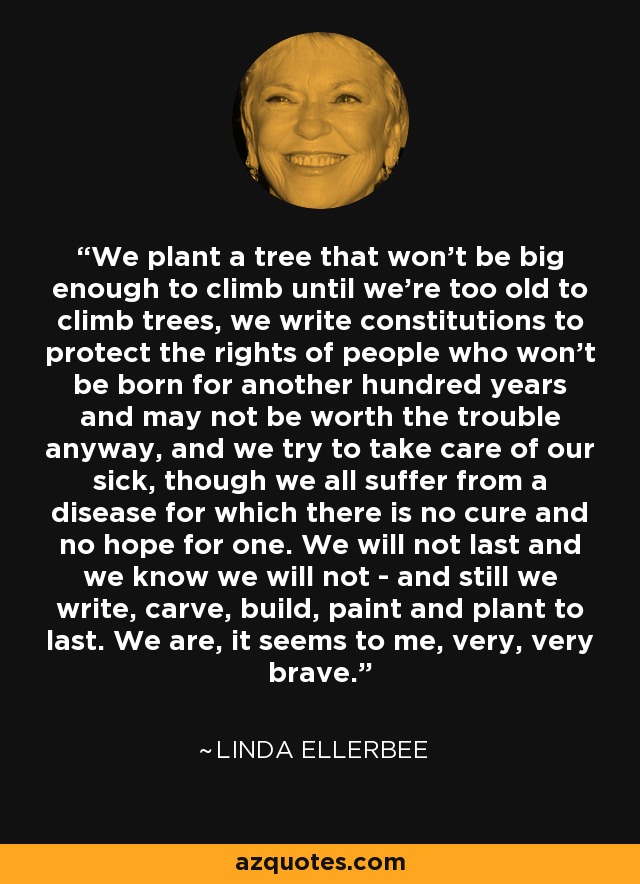 We plant a tree that won't be big enough to climb until we're too old to climb trees, we write constitutions to protect the rights of people who won't be born for another hundred years and may not be worth the trouble anyway, and we try to take care of our sick, though we all suffer from a disease for which there is no cure and no hope for one. We will not last and we know we will not - and still we write, carve, build, paint and plant to last. We are, it seems to me, very, very brave. - Linda Ellerbee